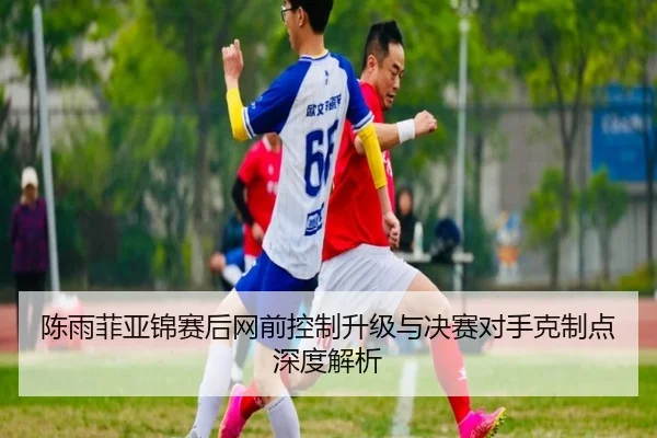 陈雨菲亚锦赛后网前控制升级与决赛对手克制点深度解析