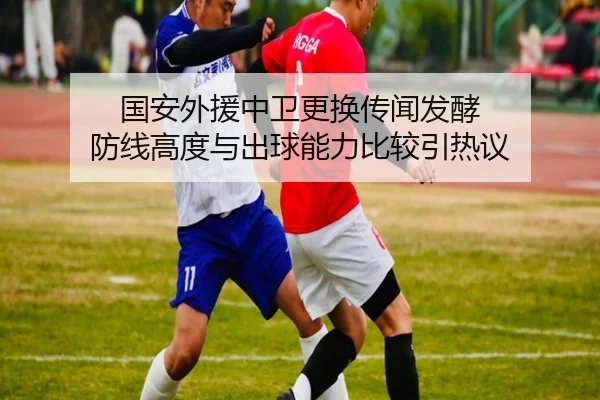 国安外援中卫更换传闻发酵 防线高度与出球能力比较引热议
